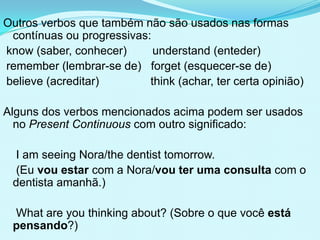 Outros verbos que também não são usados nas formas
 contínuas ou progressivas:
know (saber, conhecer)      understand (enteder)
remember (lembrar-se de) forget (esquecer-se de)
believe (acreditar)        think (achar, ter certa opinião)

Alguns dos verbos mencionados acima podem ser usados
  no Present Continuous com outro significado:

  I am seeing Nora/the dentist tomorrow.
  (Eu vou estar com a Nora/vou ter uma consulta com o
 dentista amanhã.)

 What are you thinking about? (Sobre o que você está
 pensando?)
 