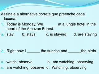 Assinale a alternativa correta que preenche cada
  lacuna.
1. Today is Monday, We ______ at a jungle hotel in the
    heart of the Amazon Forest.
a. stay       b. stays     c. is staying  d. are staying



2. Right now I ______ the sunrise and ______the birds.


a. watch; observe        b. am watching; observing
c. are watching; observe d. Watching; observing
 