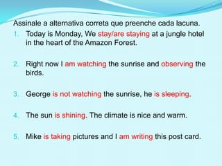 Assinale a alternativa correta que preenche cada lacuna.
1. Today is Monday, We stay/are staying at a jungle hotel
   in the heart of the Amazon Forest.

2. Right now I am watching the sunrise and observing the
   birds.

3. George is not watching the sunrise, he is sleeping.


4. The sun is shining. The climate is nice and warm.


5. Mike is taking pictures and I am writing this post card.
 