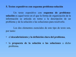 5. Textos expositivos con esquema problema-solución
Un texto expositivo con esquema de problema-
solución es aquel texto en el que la forma de organización de la
información se articula en torno a la descripción de un
problema y de la solución o las soluciones para resolverlo.
Los dos elementos esenciales de este tipo de texto son,
por tanto:
• el descubrimiento y la definición clara del problema,
• la propuesta de la solución o las soluciones a dicho
problema.
 
