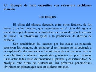 5.1. Ejemplo de texto expositivo con estructura problema-
solución.
Los bosques
El clima del planeta depende, entre otros factores, de los
mares y de los bosques, que intervienen en el ciclo del agua al
transferir vapor de agua a la atmósfera, así como al evitar la erosión
del suelo. La fotosíntesis ayuda a la producción de dióxido de
carbono.
Son muchísimas las razones por las cuales es necesario
conservar los bosques, sin embargo el ser humano se ha dedicado a
la explotación desmesurada e incontrolada de sus recursos, con el
solo objetivo de obtener importantes ganancias en poco tiempo.
Estas actividades están deforestando el planeta y desertizándolo. Si
prosigue este ritmo de destrucción, las próximas generaciones
vivirán en un planeta que será un desierto inmenso.
 