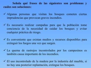 Señala qué frases de las siguientes son problemas y
cuáles son soluciones:
 Algunas personas que visitan los bosques cometen ciertas
imprudencias que provocan graves incendios.
 Es necesario realizar campañas para que la población tome
conciencia de la necesidad de cuidar los bosques y evitar
cualquier práctica de riesgo.
 Es conveniente que existan medios y recursos disponibles para
extinguir los fuegos una vez que surgen.
 La quema de rastrojos incontrolados por los campesinos es
también causa importante de los incendios.
 El uso incontrolado de la madera por la industria del mueble, si
no hay una posterior replantación, extingue los bosques.
 