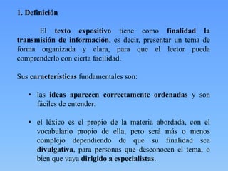 1. Definición
El texto expositivo tiene como finalidad la
transmisión de información, es decir, presentar un tema de
forma organizada y clara, para que el lector pueda
comprenderlo con cierta facilidad.
Sus características fundamentales son:
• las ideas aparecen correctamente ordenadas y son
fáciles de entender;
• el léxico es el propio de la materia abordada, con el
vocabulario propio de ella, pero será más o menos
complejo dependiendo de que su finalidad sea
divulgativa, para personas que desconocen el tema, o
bien que vaya dirigido a especialistas.
 
