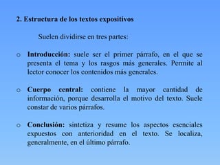 2. Estructura de los textos expositivos
Suelen dividirse en tres partes:
o Introducción: suele ser el primer párrafo, en el que se
presenta el tema y los rasgos más generales. Permite al
lector conocer los contenidos más generales.
o Cuerpo central: contiene la mayor cantidad de
información, porque desarrolla el motivo del texto. Suele
constar de varios párrafos.
o Conclusión: sintetiza y resume los aspectos esenciales
expuestos con anterioridad en el texto. Se localiza,
generalmente, en el último párrafo.
 