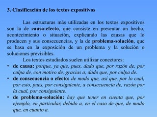3. Clasificación de los textos expositivos
Las estructuras más utilizadas en los textos expositivos
son la de causa-efecto, que consiste en presentar un hecho,
acontecimiento o situación, explicando las causas que lo
producen y sus consecuencias, y la de problema-solución, que
se basa en la exposición de un problema y la solución o
soluciones previsibles.
Los textos estudiados suelen utilizar conectores:
• de causa: porque, ya que, pues, dado que, por razón de, por
culpa de, con motivo de, gracias a, dado que, por culpa de.
• de consecuencia o efecto: de modo que, así que, por lo cual,
por esto, pues, por consiguiente, a consecuencia de, razón por
la cual, por consiguiente.
• de problema-solución: hay que tener en cuenta que, por
ejemplo, en particular, debido a, en el caso de que, de modo
que, en cuanto a.
 