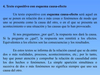 4. Texto expositivo con esquema causa-efecto
Un texto expositivo con esquema causa-efecto será aquel en
que se ponen en relación dos o más cosas o fenómenos de modo que
uno se presenta como la causa del otro, o en el que se presenta un
acontecimiento o una situación y las causas que lo han provocado.
Si nos preguntamos ¿por qué?, la respuesta nos dará la causa.
Si la pregunta es ¿qué?, la respuesta nos remitirá a los efectos.
Equivalentes a los efectos son las consecuencias y los resultados.
En estos textos se informa de la relación causal que se da entre
dos o más realidades, procesos, acontecimientos, etc.; por lo tanto,
hay que poner atención y comprobar la relación de causalidad entre
los dos hechos o fenómenos. La simple aparición simultánea o
sucesiva de dos o más fenómenos no significa siempre que uno sea
causa del otro.
 