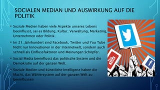 SOCIALEN MEDIAN UND AUSWIRKUNG AUF DIE
POLITIK
• Soziale Medien haben viele Aspekte unseres Lebens
beeinflusst, sei es Bildung, Kultur, Verwaltung, Marketing,
Unternehmen oder Politik.
• Im 21. Jahrhundert sind Facebook, Twitter und You Tube
Nicht nur Innovationen in der Internetwelt, sondern auch
schnell als Einflussfaktoren und Meinungen Schöpfer.
• Social Media beeinflusst das politische System und die
Demokratie auf der ganzen Welt.
• Soziale Medien und künstliche Intelligenz haben die
Macht, das Wählersystem auf der ganzen Welt zu
beeinflussen
 