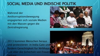 SOCIAL MEDIA UND INDISCHE POLITIK
Während der
Antikorruptionsbewegung
engagierten sich soziale Medien
mit den Massen gegen die
Zentralregierung
2013 kommen Menschen heraus
und protestieren in India Gate und
fordern Gerechtigkeit fur Nirbhaya
und über die Sicherheit von Frauen
 