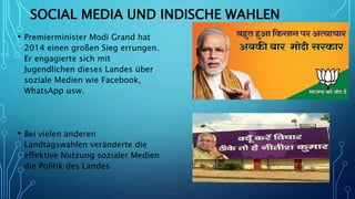 SOCIAL MEDIA UND INDISCHE WAHLEN
• Premierminister Modi Grand hat
2014 einen großen Sieg errungen.
Er engagierte sich mit
Jugendlichen dieses Landes über
soziale Medien wie Facebook,
WhatsApp usw.
• Bei vielen anderen
Landtagswahlen veränderte die
effektive Nutzung sozialer Medien
die Politik des Landes
 