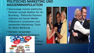 POLITISCHES MARKETING UND
MASSENMANIPULATION
• Heutzutage nutzen politische
Parteien soziale Medien für ihr
Branding. Politische Parteien
arbeiten mit Social-Media-
Influencern zusammen und
verwenden Marketing-Tools
für deren Werbung
• Parteien verwenden
unterschiedliche Strategien
auf verschiedenen Online-
Plattformen, um ihren Einfluss
unter den Massen zu erhöhen
 