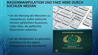 MASSENMANIPULATION UND FAKE NEWS DURCH
SOCIALEN MEDIAN
• Um die Meinung der Menschen zu
manipulieren, helfen politische
Parteien gefälschten Ausweisen,
Cyber-Bots, die gefälschte
Nachrichten verbreiten.
• um die Wahlparteien zu gewinnen,
verbreiten sie ihre eigene
Propaganda in der Gesellschaft
 
