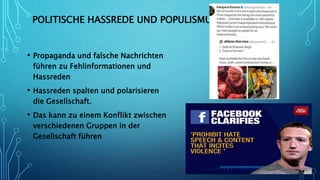 POLITISCHE HASSREDE UND POPULISMUS
• Propaganda und falsche Nachrichten
führen zu Fehlinformationen und
Hassreden
• Hassreden spalten und polarisieren
die Gesellschaft.
• Das kann zu einem Konflikt zwischen
verschiedenen Gruppen in der
Gesellschaft führen
 