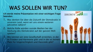 WAS SOLLEN WIR TUN?
Ich werde meine Präsentation mit einer wichtigen Frage
beenden:
1. Was denken Sie über die Zukunft der Demokratie in
unserem Land, wenn wir uns einem weiteren
Jahrzehnt nähern?
2. Welche Rolle würden soziale Medien bei der
Stärkung des Demokraten auf der ganzen Welt
spielen?
3. Wie können wir eine Gesellschaft erreichen, in der
es Frieden und Harmonie gibt und in der es keinen
Platz für Ungerechtigkeit und Hassrede gibt?
 