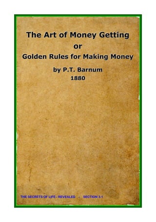 The Art of Money Getting
              or
Golden Rules for Making Money

                 by P.T. Barnum
                          1880
                          1880




THE SECRETS OF LIFE - REVEALED – SECTION 3.1
 