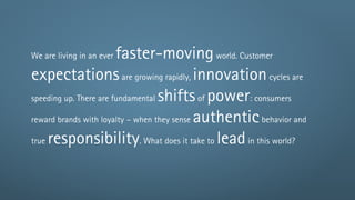 We are living in an everfaster-moving world. Customer
expectations are growing rapidly, innovation cycles are
speeding up. There are fundamental shifts of power: consumers

reward brands with loyalty – when they sense authentic behavior and

true responsibility. What does it take to lead in this world?
 