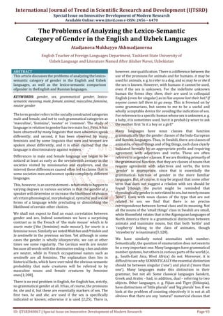 International Journal of Trend in Scientific Research and Development (IJTSRD)
Special Issue on Innovative Development of Modern Research
Available Online: www.ijtsrd.com e-ISSN: 2456 – 6470
ID: IJTSRD40067 | Special Issue on Innovative Development of Modern Research Page 93
The Problems of Analyzing the Lexico-Semantic
Category of Gender in the English and Uzbek Languages
Atadjanova Mukhayyo Akhmadjanovna
English Teacher of Foreign Languages Department, Tashkent State University of
Uzbek Language and Literature Named After Alisher Navoi, Uzbekistan
ABSTRACT
This article discusses the problems of analyzing the lexico-
semantic category of gender in the English and Uzbek
languages, as well as the lexico-semantic comparison
ofgender in theEnglish and Russian languages.
KEYWORDS: gender, sex, grammatical gender, lexico-
semantic meaning, male, female, animal, masculine, feminine,
neuter gender
The term gender refers to the sociallyconstructedcategories
male and female, and not to such grammatical categories as
‘masculine’, ‘feminine’, ‘neuter’ or ‘common’. The study of
language in relation to gender has two main foci. First, it has
been observed by many linguists that men adwomen speak
differently; and second, it has been observed by many
feminists and by some linguists that men and women are
spoken about differently, and it is often claimed that the
language is discriminatory against women.
Differences in male and female language use began to be
noticed at least as early as the seventeenth century in the
societies visited by missionaries and explorers, and the
interest these differences caused often led to claims that in
some societies men and women spoke completely different
languages.
This, however, is an overstatement– whattendstohappento
varying degrees in various societies is that the gender of a
speaker will determine or increase the likelihood of choices
of certain phonological, morphological, syntactic and lexical
forms of a language while precluding or diminishing the
likelihood of certain other choices.
We shall not expect to find an exact correlation between
gender and sex. Indeed sometimes we have a surprising
contrast as in the French of 'the male mouse' which is la
souris mate ('the (feminine) male mouse'), for souris is a
feminine noun. Similarlywe notedMiidchenandPriiulein and
la sentinelle in the previous section. Yet although in some
cases the gender is wholly idiosyncratic, we can at other
times see some regularity. The German words are neuter
because all words with the diminutiveending-chenandolein
are neuter, while in French occupational names such as
sentinelle are all feminine. The explanation then lies in
historical facts, which have overruled the obvious semantic
probability that male creatures will be referred to by
masculine nouns and female creatures by feminine
ones[1;208].
There is no real problem in English, for English has, strictly,
no grammatical gender at all. It has, of course, the pronouns
he, she and it, but these are essentially markers of sex. The
first two, he and she, are used if the sex is specifically
indicated or known; otherwise it is used [2;25]. There is,
however, one qualification. Thereisa difference between the
use of the pronouns for animals and for humans. it may be
used for animals, e. g. to refer to a dog, and so may he or sheif
the sex is known. However, with humans it cannot be used,
even if the sex is unknown. For the indefinite unknown
human the forms they. them, their are used in colloquial
English (even for singular) as in Has anyone lost their hat? If
anyone comes tell them to go away. This is frowned on by
some grammarians, but seems to me to be a useful and
wholly acceptable device for avoiding the indication of sex.
For reference to a specific human whosesexisunknown,e.g.
a baby, it is sometimes used, but it is probab1y wiser to ask
the mother first 'Is it a boy or a girl?'
Many languages have noun classes that function
grammatically like the gender classes of the Indo-European
and Semitic languages. Thus, in Swahili, there are classes of
animates, of small things and of big things, each class clearly
indicated formally by an appropriate prefix and requiring
agreement with adjectives and verbs. These are often
referred to as gender -classes. If we are thinking primarilyof
the grammatical function, that they are classes of nouns that
require agreement with adjectives and verbs, the term
'gender' is appropriate, since that is essentially the
grammatical function of gender in the more familiar
languages. But, of course, it may be argued that some other
term that does not suggest a relation with sex should be
found (though the purist might be reminded that
etymologically gender is not relatedtosex, butmerelymeans
'kind'). Even with noun classes of the type that are not
related to sex we find that there is no precise
correspondence between formal class and its meaning. Not
all the nouns of the 'small things' class in Swahili are small,
while Bloomfield relates that in the Algonquian languages of
North America there is a grammatical distinction between
animate and inanimate nouns, but that both 'kettle' and
'raspberry' belong to the class of animates, though
'strawberry' is inanimate[3;128].
We have similarly noted anomalies with number.
Semantically, the question of enumeration does not seem to
be a very important one. Many languages have grammatical
number systems, but others in various parts of the world (e.
g., South-East Asia, West Africa) do not. Moreover, it is
difficult to see why SEMANTICALLY the essential distinction
should be between singular ('one') and plural ('more than
one'). Many languages make this distinction in their
grammar, but not all. Some classical languages Sanskrit,
Greek and Arabic - had, in addition, dual - referring to two
objects. Other languages, e. g. Fijian and Tigre (Ethiopia),
have distinctions of 'little plurals' and 'big plurals' too. If we
look at the problem of counting objectively it is not at all
obvious that there are any 'natural" numerical classes that
 