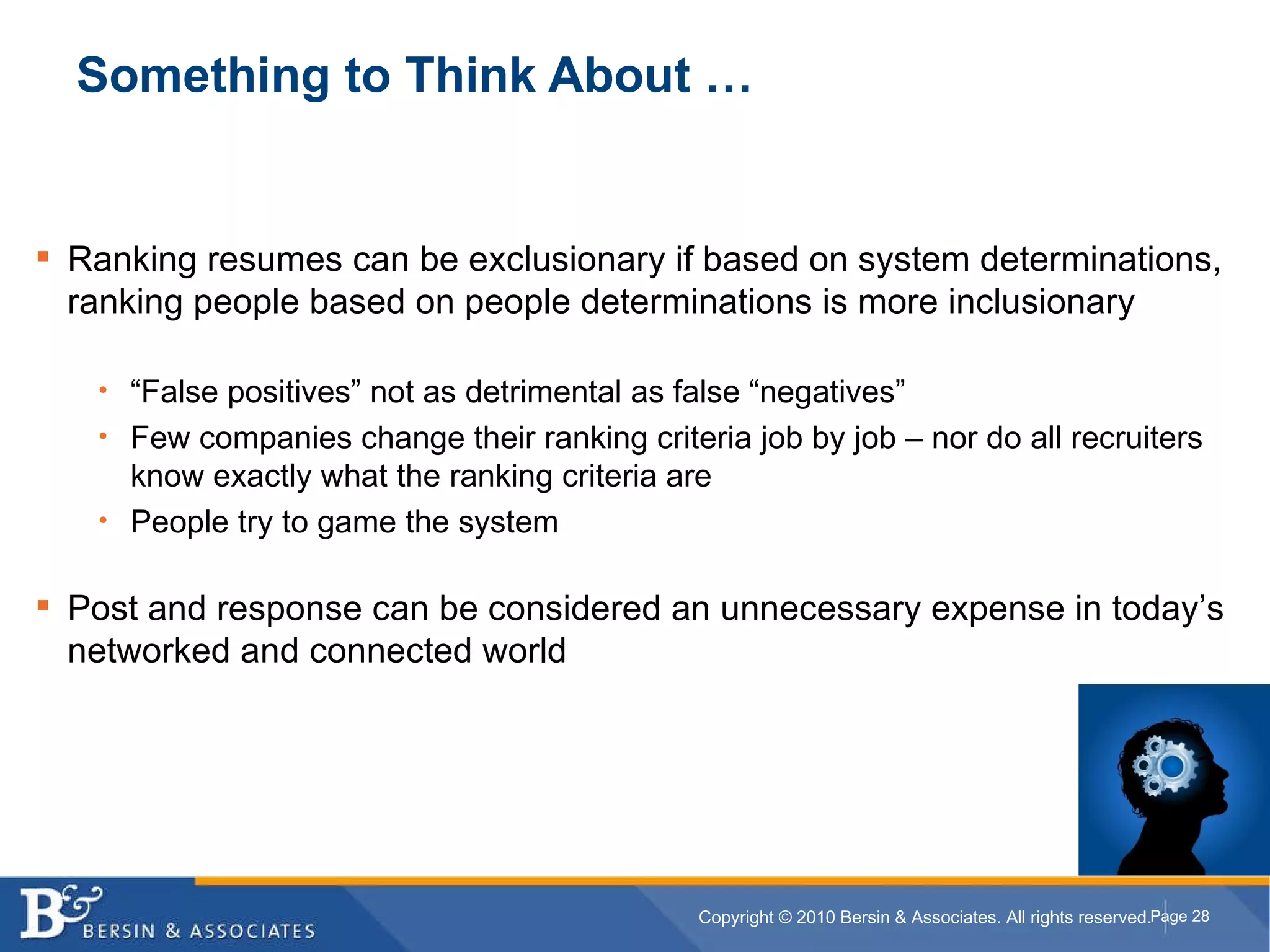 Something to Think About … Ranking resumes can be exclusionary if based on system determinations, ranking people based on people determinations is more inclusionary “ False positives” not as detrimental as false “negatives” Few companies change their ranking criteria job by job – nor do all recruiters know exactly what the ranking criteria are People try to game the system Post and response can be considered an unnecessary expense in today’s networked and connected world  