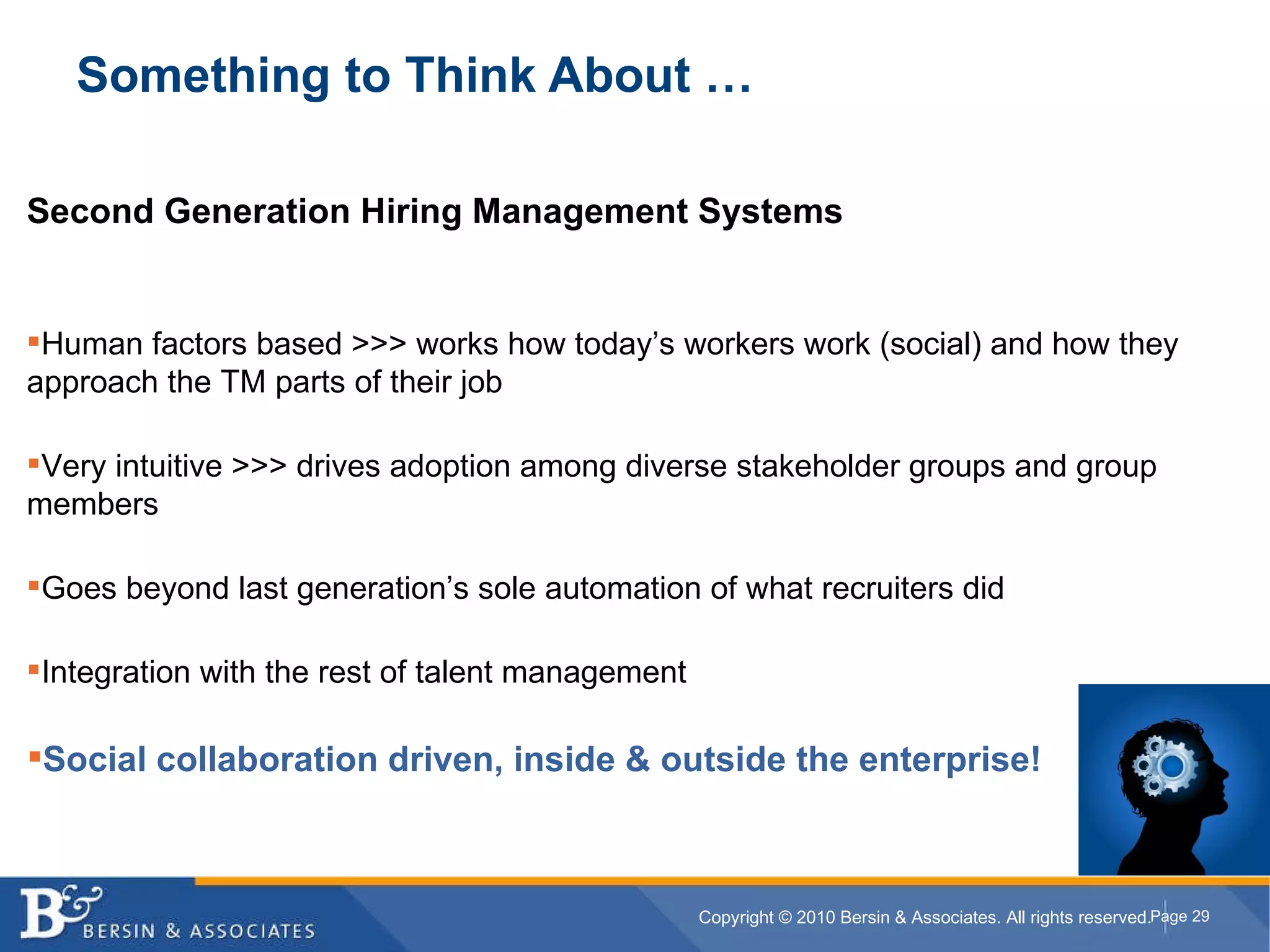 Something to Think About … Second Generation Hiring Management Systems Human factors based >>> works how today’s workers work (social) and how they approach the TM parts of their job Very intuitive >>> drives adoption among diverse stakeholder groups and group members Goes beyond last generation’s sole automation of what recruiters did Integration with the rest of talent management   Social collaboration driven, inside & outside the enterprise! 