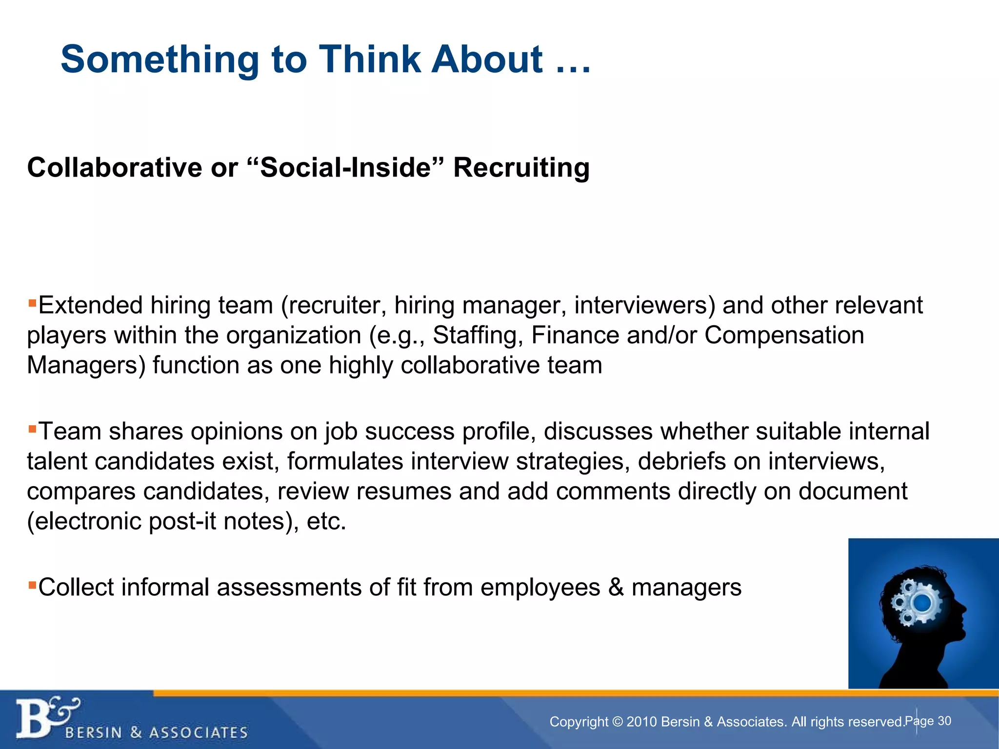 Something to Think About … Collaborative or “Social-Inside” Recruiting Extended hiring team (recruiter, hiring manager, interviewers) and other relevant players within the organization (e.g., Staffing, Finance and/or Compensation Managers) function as one highly collaborative team Team shares opinions on job success profile, discusses whether suitable internal talent candidates exist, formulates interview strategies, debriefs on interviews, compares candidates, review resumes and add comments directly on document (electronic post-it notes), etc. Collect informal assessments of fit from employees & managers 