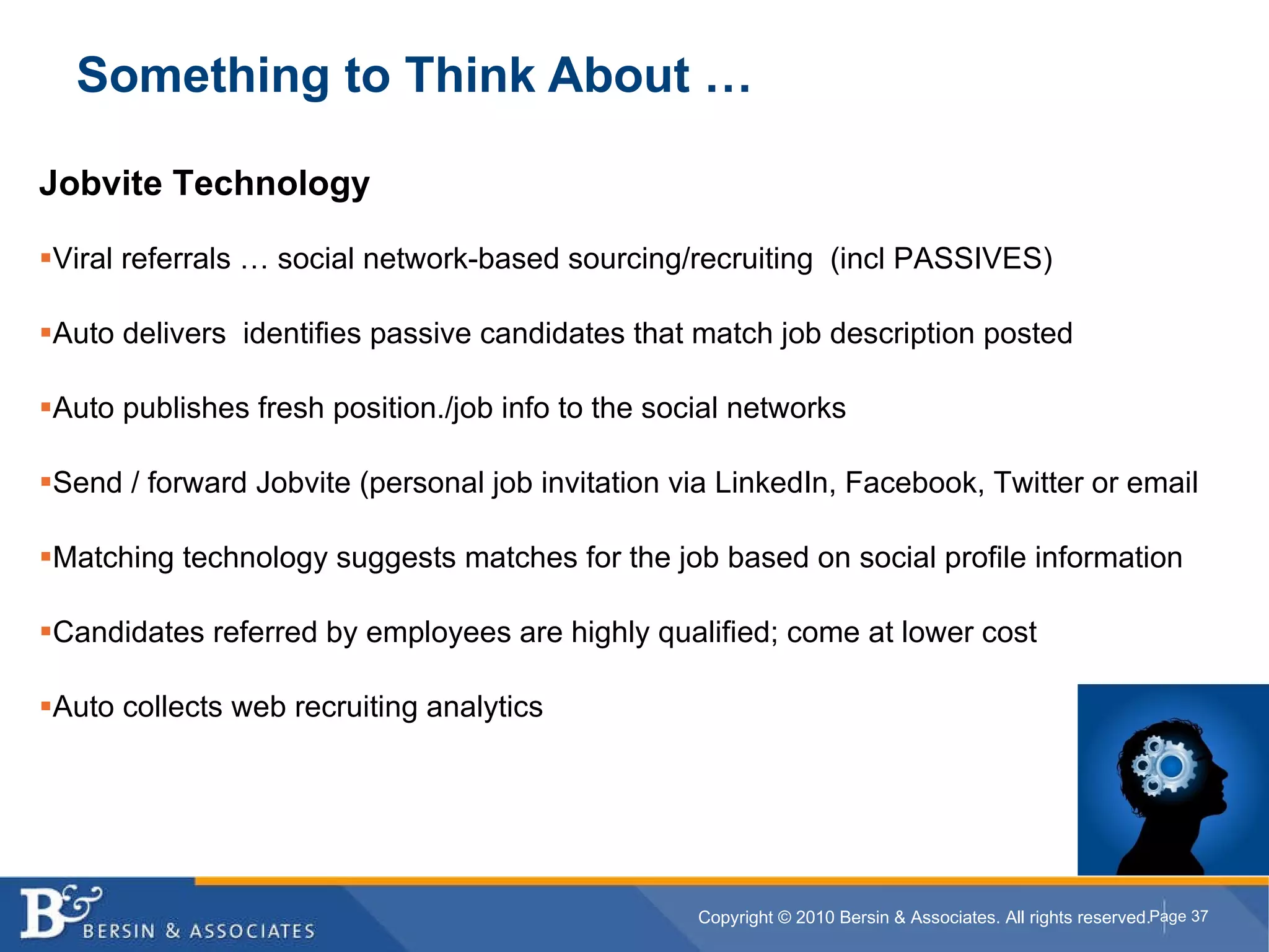 Something to Think About … Jobvite Technology Viral referrals … social network-based sourcing/recruiting  (incl PASSIVES) Auto delivers  identifies passive candidates that match job description posted Auto publishes fresh position./job info to the social networks Send / forward Jobvite (personal job invitation via LinkedIn, Facebook, Twitter or email Matching technology suggests matches for the job based on social profile information Candidates referred by employees are highly qualified; come at lower cost Auto collects web recruiting analytics 