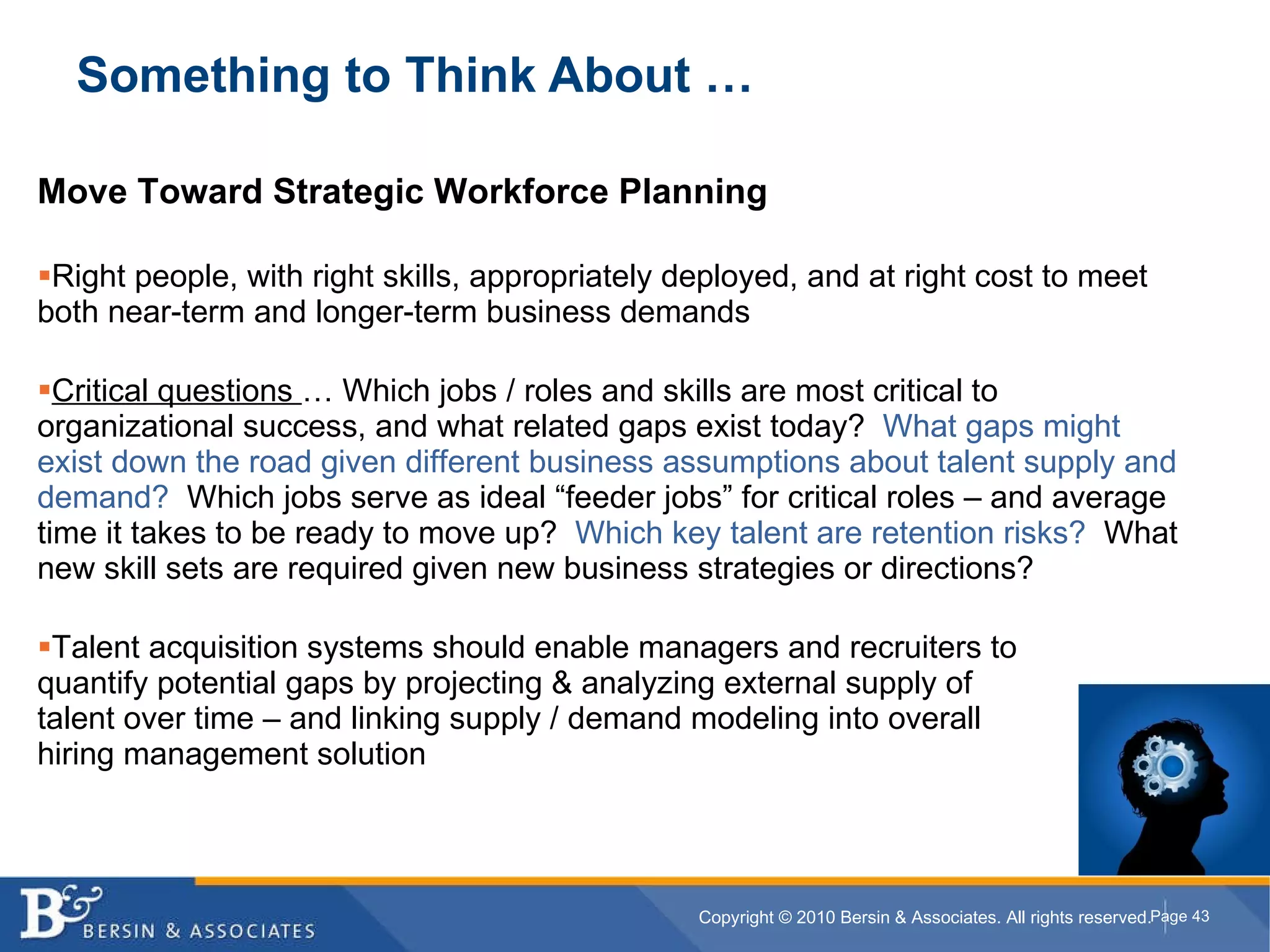 Something to Think About … Move Toward Strategic Workforce Planning Right people, with right skills, appropriately deployed, and at right cost to meet both near-term and longer-term business demands Critical questions  … Which jobs / roles and skills are most critical to organizational success, and what related gaps exist today?  What gaps might exist down the road given different business assumptions about talent supply and demand?   Which jobs serve as ideal “feeder jobs” for critical roles – and average time it takes to be ready to move up?  Which key talent are retention risks?  What new skill sets are required given new business strategies or directions? Talent acquisition systems should enable managers and recruiters to  quantify potential gaps by projecting & analyzing external supply of  talent over time – and linking supply / demand modeling into overall  hiring management solution 