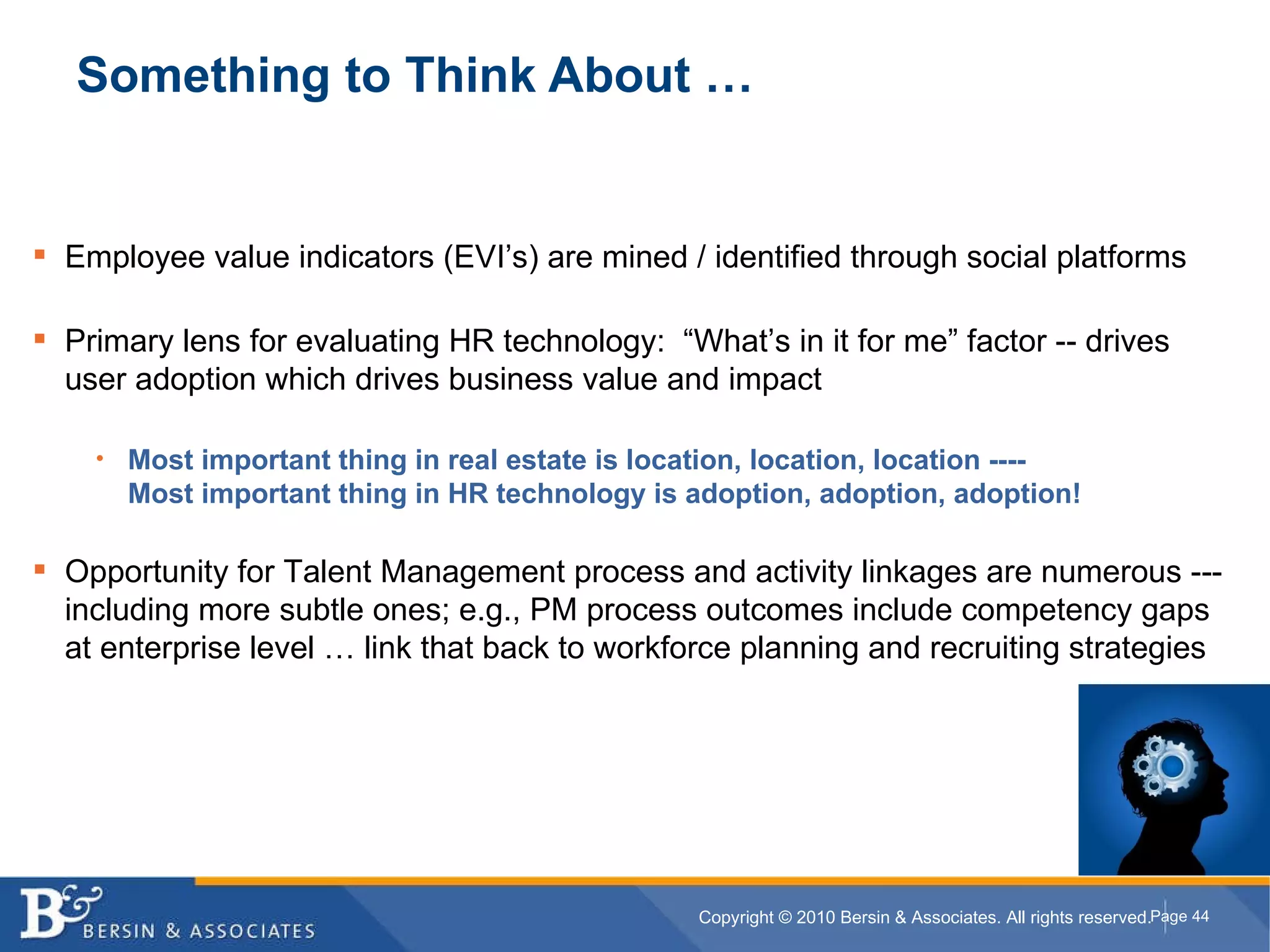 Something to Think About … Employee value indicators (EVI’s) are mined / identified through social platforms Primary lens for evaluating HR technology:  “What’s in it for me” factor -- drives user adoption which drives business value and impact Most important thing in real estate is location, location, location ----  Most important thing in HR technology is adoption, adoption, adoption! Opportunity for Talent Management process and activity linkages are numerous --- including more subtle ones; e.g., PM process outcomes include competency gaps at enterprise level … link that back to workforce planning and recruiting strategies 