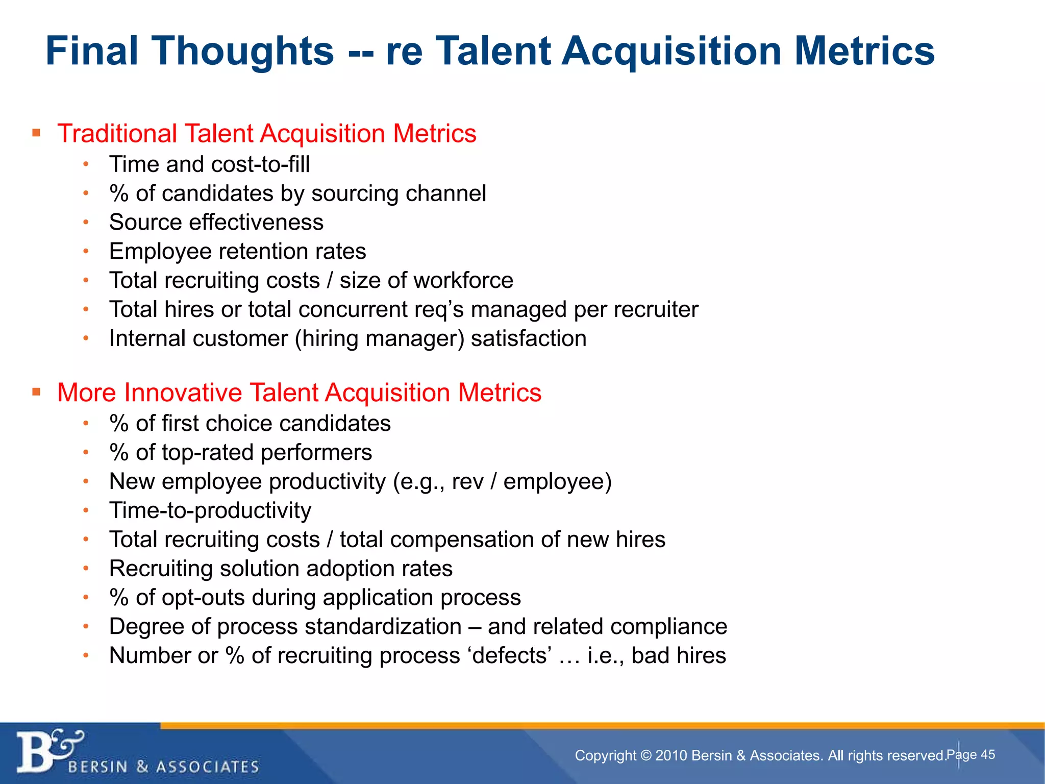 Traditional Talent Acquisition Metrics Time and cost-to-fill % of candidates by sourcing channel Source effectiveness Employee retention rates Total recruiting costs / size of workforce Total hires or total concurrent req’s managed per recruiter Internal customer (hiring manager) satisfaction More Innovative Talent Acquisition Metrics % of first choice candidates % of top-rated performers New employee productivity (e.g., rev / employee) Time-to-productivity Total recruiting costs / total compensation of new hires Recruiting solution adoption rates % of opt-outs during application process Degree of process standardization – and related compliance Number or % of recruiting process ‘defects’ … i.e., bad hires Final Thoughts -- re Talent Acquisition Metrics 