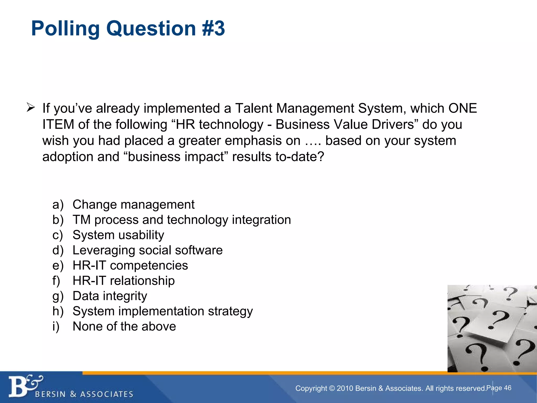Polling Question #3 If you’ve already implemented a Talent Management System, which ONE ITEM of the following “HR technology - Business Value Drivers” do you wish you had placed a greater emphasis on …. based on your system adoption and “business impact” results to-date? Change management TM process and technology integration System usability Leveraging social software HR-IT competencies HR-IT relationship Data integrity System implementation strategy None of the above 