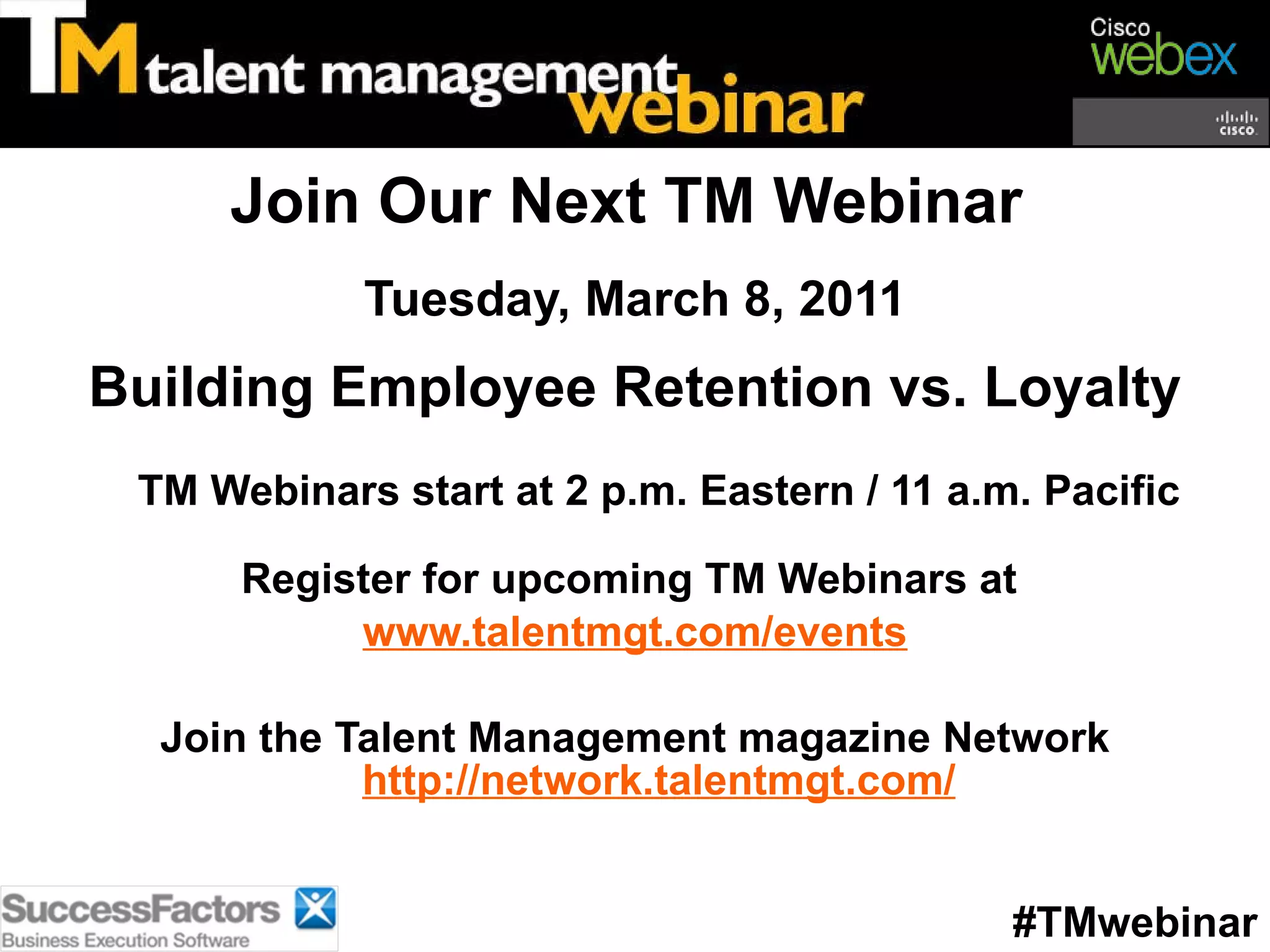 Join Our Next TM Webinar  Tuesday, March 8, 2011 Building Employee Retention vs. Loyalty TM Webinars start at 2 p.m. Eastern / 11 a.m. Pacific Register for upcoming TM Webinars at  www.talentmgt.com/events Join the Talent Management magazine Network http://network.talentmgt.com/ #TMwebinar 