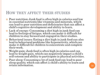 HOW THEY AFFECT THEIR STUDIES
 Poor nutrition: Junk food is often high in calories and low
in essential nutrients like vi...
