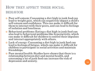 HOW THEY AFFECT THEIR SOCIAL
BEHAVIOR
 Poor self-esteem: Consuming a diet high in junk food can
lead to weight gain, whic...
