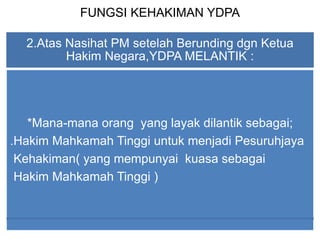 FUNGSI KEHAKIMAN YDPA
2.Atas Nasihat PM setelah Berunding dgn Ketua
Hakim Negara,YDPA MELANTIK :
*Mana-mana orang yang layak dilantik sebagai;
.Hakim Mahkamah Tinggi untuk menjadi Pesuruhjaya
Kehakiman( yang mempunyai kuasa sebagai
Hakim Mahkamah Tinggi )
 