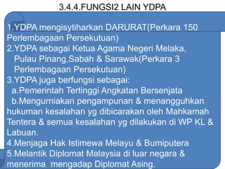 3.4.4.FUNGSI2 LAIN YDPA
1.YDPA mengisytiharkan DARURAT(Perkara 150
Perlembagaan Persekutuan)
2.YDPA sebagai Ketua Agama Negeri Melaka,
Pulau Pinang,Sabah & Sarawak(Perkara 3
Perlembagaan Persekutuan)
3.YDPA juga berfungsi sebagai:
a.Pemerintah Tertinggi Angkatan Bersenjata
b.Mengurniakan pengampunan & menangguhkan
hukuman kesalahan yg dibicarakan oleh Mahkamah
Tentera & semua kesalahan yg dilakukan di WP KL &
Labuan.
4.Menjaga Hak Istimewa Melayu & Bumiputera
5.Melantik Diplomat Malaysia di luar negara &
menerima mengadap Diplomat Asing.
 