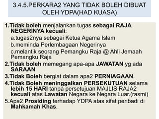3.4.5.PERKARA2 YANG TIDAK BOLEH DIBUAT
OLEH YDPA(HAD KUASA)
1.Tidak boleh menjalankan tugas sebagai RAJA
NEGERINYA kecuali:
a.tugas2nya sebagai Ketua Agama Islam
b.meminda Perlembagaan Negerinya
c.melantik seorang Pemangku Raja @ Ahli Jemaah
Pemangku Raja
2.Tidak boleh memegang apa-apa JAWATAN yg ada
SARAAN
3.Tidak Boleh bergiat dalam apa2 PERNIAGAAN.
4.Tidak Boleh meninggalkan PERSEKUTUAN selama
lebih 15 HARI tanpa persetujuan MAJLIS RAJA2
kecuali atas Lawatan Negara ke Negara Luar.(rasmi)
5.Apa2 Prosiding terhadap YDPA atas sifat peribadi di
Mahkamah Khas.
 