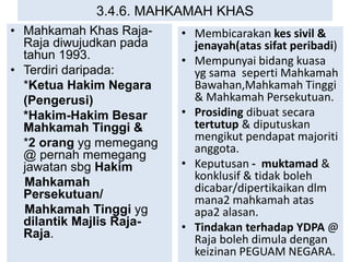 3.4.6. MAHKAMAH KHAS
• Mahkamah Khas Raja-
Raja diwujudkan pada
tahun 1993.
• Terdiri daripada:
*Ketua Hakim Negara
(Pengerusi)
*Hakim-Hakim Besar
Mahkamah Tinggi &
*2 orang yg memegang
@ pernah memegang
jawatan sbg Hakim
Mahkamah
Persekutuan/
Mahkamah Tinggi yg
dilantik Majlis Raja-
Raja.
• Membicarakan kes sivil &
jenayah(atas sifat peribadi)
• Mempunyai bidang kuasa
yg sama seperti Mahkamah
Bawahan,Mahkamah Tinggi
& Mahkamah Persekutuan.
• Prosiding dibuat secara
tertutup & diputuskan
mengikut pendapat majoriti
anggota.
• Keputusan - muktamad &
konklusif & tidak boleh
dicabar/dipertikaikan dlm
mana2 mahkamah atas
apa2 alasan.
• Tindakan terhadap YDPA @
Raja boleh dimula dengan
keizinan PEGUAM NEGARA.
 