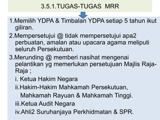 3.5.1.TUGAS-TUGAS MRR
1.Memilih YDPA & Timbalan YDPA setiap 5 tahun ikut
giliran.
2.Mempersetujui @ tidak mempersetujui apa2
perbuatan, amalan atau upacara agama meliputi
seluruh Persekutuan.
3.Merunding @ memberi nasihat mengenai
pelantikan yg memerlukan persetujuan Majlis Raja-
Raja ;
i. Ketua Hakim Negara
ii.Hakim-Hakim Mahkamah Persekutuan,
Mahkamah Rayuan & Mahkamah Tinggi.
iii.Ketua Audit Negara
iv.Ahli2 Suruhanjaya Perkhidmatan & SPR.
 