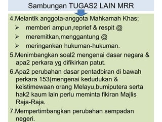 Sambungan TUGAS2 LAIN MRR
4.Melantik anggota-anggota Mahkamah Khas;
 memberi ampun,reprief & respit @
 meremitkan,menggantung @
 meringankan hukuman-hukuman.
5.Menimbangkan soal2 mengenai dasar negara &
apa2 perkara yg difikirkan patut.
6.Apa2 perubahan dasar pentadbiran di bawah
perkara 153(mengenai kedudukan &
keistimewaan orang Melayu,bumiputera serta
hak2 kaum lain perlu meminta fikiran Majlis
Raja-Raja.
7.Mempertimbangkan perubahan sempadan
negeri.
 