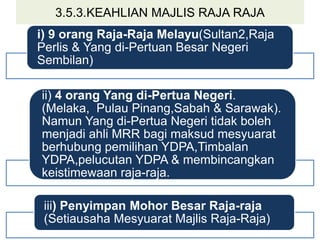 3.5.3.KEAHLIAN MAJLIS RAJA RAJA
i) 9 orang Raja-Raja Melayu(Sultan2,Raja
Perlis & Yang di-Pertuan Besar Negeri
Sembilan)
ii) 4 orang Yang di-Pertua Negeri.
(Melaka, Pulau Pinang,Sabah & Sarawak).
Namun Yang di-Pertua Negeri tidak boleh
menjadi ahli MRR bagi maksud mesyuarat
berhubung pemilihan YDPA,Timbalan
YDPA,pelucutan YDPA & membincangkan
keistimewaan raja-raja.
iii) Penyimpan Mohor Besar Raja-raja
(Setiausaha Mesyuarat Majlis Raja-Raja)
 