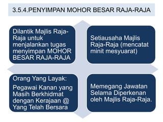 3.5.4.PENYIMPAN MOHOR BESAR RAJA-RAJA
Dilantik Majlis Raja-
Raja untuk
menjalankan tugas
menyimpan MOHOR
BESAR RAJA-RAJA
Setiausaha Majlis
Raja-Raja (mencatat
minit mesyuarat)
Orang Yang Layak:
Pegawai Kanan yang
Masih Berkhidmat
dengan Kerajaan @
Yang Telah Bersara
Memegang Jawatan
Selama Diperkenan
oleh Majlis Raja-Raja.
 