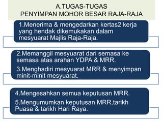 A.TUGAS-TUGAS
PENYIMPAN MOHOR BESAR RAJA-RAJA
1.Menerima & mengedarkan kertas2 kerja
yang hendak dikemukakan dalam
mesyuarat Majlis Raja-Raja.
2.Memanggil mesyuarat dari semasa ke
semasa atas arahan YDPA & MRR.
3.Menghadiri mesyuarat MRR & menyimpan
minit-minit mesyuarat.
4.Mengesahkan semua keputusan MRR.
5.Mengumumkan keputusan MRR,tarikh
Puasa & tarikh Hari Raya.
 