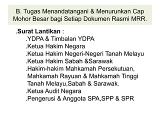 B. Tugas Menandatangani & Menurunkan Cap
Mohor Besar bagi Setiap Dokumen Rasmi MRR.
.Surat Lantikan :
.YDPA & Timbalan YDPA
.Ketua Hakim Negara
.Ketua Hakim Negeri-Negeri Tanah Melayu
.Ketua Hakim Sabah &Sarawak
.Hakim-hakim Mahkamah Persekutuan,
Mahkamah Rayuan & Mahkamah Tinggi
Tanah Melayu,Sabah & Sarawak.
.Ketua Audit Negara
.Pengerusi & Anggota SPA,SPP & SPR
 