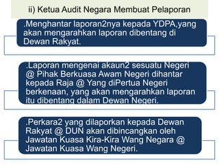 ii) Ketua Audit Negara Membuat Pelaporan
.Menghantar laporan2nya kepada YDPA,yang
akan mengarahkan laporan dibentang di
Dewan Rakyat.
.Laporan mengenai akaun2 sesuatu Negeri
@ Pihak Berkuasa Awam Negeri dihantar
kepada Raja @ Yang diPertua Negeri
berkenaan, yang akan mengarahkan laporan
itu dibentang dalam Dewan Negeri.
.Perkara2 yang dilaporkan kepada Dewan
Rakyat @ DUN akan dibincangkan oleh
Jawatan Kuasa Kira-Kira Wang Negara @
Jawatan Kuasa Wang Negeri.
 