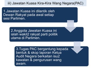 iii) Jawatan Kuasa Kira-Kira Wang Negara(PAC)
1.Jawatan Kuasa ini dilantik oleh
Dewan Rakyat pada awal setiap
sesi Parlimen.
2.Anggota Jawatan Kuasa ini
ialah wakil2 rakyat parti politik
utama di Parlimen.
3.Tugas PAC bergantung kepada
bentuk & skop laporan Ketua
Audit Negara berkaitan isu2
kawalan & pengurusan wang
awam.
 