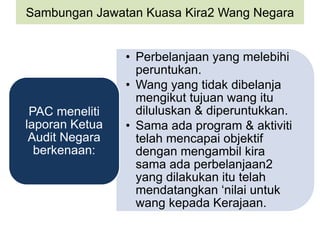 Sambungan Jawatan Kuasa Kira2 Wang Negara
• Perbelanjaan yang melebihi
peruntukan.
• Wang yang tidak dibelanja
mengikut tujuan wang itu
diluluskan & diperuntukkan.
• Sama ada program & aktiviti
telah mencapai objektif
dengan mengambil kira
sama ada perbelanjaan2
yang dilakukan itu telah
mendatangkan ‘nilai untuk
wang kepada Kerajaan.
PAC meneliti
laporan Ketua
Audit Negara
berkenaan:
 