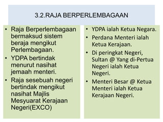 3.2.RAJA BERPERLEMBAGAAN
• Raja Berperlembagaan
bermaksud sistem
beraja mengikut
Perlembagaan.
• YDPA bertindak
menurut nasihat
jemaah menteri.
• Raja sesebuah negeri
bertindak mengikut
nasihat Majlis
Mesyuarat Kerajaan
Negeri(EXCO)
• YDPA ialah Ketua Negara.
• Perdana Menteri ialah
Ketua Kerajaan.
• Di peringkat Negeri,
Sultan @ Yang di-Pertua
Negeri ialah Ketua
Negeri.
• Menteri Besar @ Ketua
Menteri ialah Ketua
Kerajaan Negeri.
 