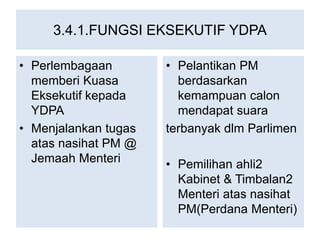 3.4.1.FUNGSI EKSEKUTIF YDPA
• Perlembagaan
memberi Kuasa
Eksekutif kepada
YDPA
• Menjalankan tugas
atas nasihat PM @
Jemaah Menteri
• Pelantikan PM
berdasarkan
kemampuan calon
mendapat suara
terbanyak dlm Parlimen
• Pemilihan ahli2
Kabinet & Timbalan2
Menteri atas nasihat
PM(Perdana Menteri)
 