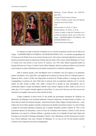 Alix Durantou-10 juillet 2012



                                                                    Bartolomeo Vivarini (Murano, vers 1430/1432-
                                                                    après 1491)
                                                                    Triptyque de San Giovanni in Bragora
                                                                    La Vierge à l’Enfant au centre, Saint Jean-Baptiste
                                                                    à gauche et Saint André à droite.
                                                                    1478
                                                                    Panneau central : H. 130 cm ; L. 48 cm.
                                                                    Panneaux latéraux : H. 130 cm ; L. 45 cm.
                                                                    L’œuvre est signée et datée par l’inscription sur le
                                                                    cartellino du panneau central, sous le trône de la
                                                                    Vierge : « BARTHOLOMEUS VIVARINUS / DE
                                                                    MURIANO PINXIT 1478. »
                                                                    Venise, San Giovanni in Bragora.




          Ce triptyque est signé et daté par l’inscription sur le cartellino du panneau central, sous le trône de la
Vierge : « BARTHOLOMEUS VIVARINUS / DE MURIANO PINXIT 1478. » La formule iconographique de
la Vierge qui tient l'Enfant assis sur un coussin n'est pas neuve. On la trouve notamment déjà dans les œuvres de
peintres qui gravitent autour de Squarcione à Padoue dans les années 1450, comme Andrea Mantegna (La Vierge
et l’Enfant entre saint Jérôme et saint Ludovic de Toulouse, vers 1455, Paris, Musée Jacquemart-André) ou
Giorgio Schiavone (La Vierge et l’Enfant, Turin, Galerie Sabauda). Dans les nombreuses Madones qu’il exécute
tout au long de sa carrière, Bartolomeo use de manière récurrente de ce modèle de représentation.

          Dans le panneau gauche, saint Jean-Baptiste tient un médaillon orné d’un agneau et un phylactère
portant l’inscription « Ecce Agnus Dei », qui rappelle qu’il a annoncé la venue de Jésus et l’a désigné comme l’«
Agneau de Dieu » (Jean I, 29-40). Son doigt pointé en direction de l’Enfant renforce ce message. Sur le plan
iconographique, la présence de saint André dans le panneau droit est totalement cohérente avec le reste du
retable. En effet, d’après la Bible, saint André a d’abord été le disciple de saint Jean-Baptiste, qui l’a
certainement baptisé. Lorsque Jean-Baptiste identifie Jésus comme l’Agneau de Dieu, André le suit et ne le
quitte plus. Il est le premier disciple appelé par Jésus-Christ. La croix qu’il tient sous son bras renvoie non
seulement à son supplice, mais aussi au futur sacrifice de Jésus.

          L'aspect sculptural, le dessin incisif, le fort modelé des personnages témoignent de l'influence sur
Bartolomeo de Mantegna et de la peinture padouane. Francesco Squarcione, lui-même peintre et tailleur, a su
attirer dans son atelier de nombreux disciples – dont Nicolò Pizzolo, Marco Zoppo et Giorgio Schiavone – venus
étudier chez lui les objets antiques et prendre connaissance des dernières inventions toscanes. Ce cercle d’artiste
a adopté les nouveautés plastiques introduites par le sculpteur Donatello, présent à Padoue de 1443 à 1453
(monument équestre du Gattamelata ; autel en bronze de la basilique Sant’Antonio). Antonio, le frère aîné de
Bartolomeo avec lequel il a d’abord collaboré, a participé au décor de la Chapelle Orvetari dans l’église des
Eremitani avec Giovanni d’Alemagna, Mantegna et Pizzolo. Ainsi, Bartolomeo a dû être directement en contact
avec l’Œuvre padouane, mais aussi véronaise de Mantegna. Il a en tout cas été l’un des premiers peintres
vénitiens à tenir compte des innovations mantégnesques.


                                                                                                                      1
 