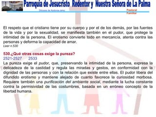 Diócesis de Asidonia-Jerez Pastoral
Familiar
El respeto que el cristiano tiene por su cuerpo y por el de los demás, por las fuentes
de la vida y por la sexualidad, se manifiesta también en el pudor, que protege la
intimidad de la persona. El erotismo convierte todo en mercancía, atenta contra las
personas y deforma la capacidad de amar.
Leer n.530
530.¿Qué otras cosas exige la pureza?
2521-2527 2533
La pureza exige el pudor, que, preservando la intimidad de la persona, expresa la
delicadeza de la castidad y regula las miradas y gestos, en conformidad con la
dignidad de las personas y con la relación que existe entre ellas. El pudor libera del
difundido erotismo y mantiene alejado de cuanto favorece la curiosidad morbosa.
Requiere también una purificación del ambiente social, mediante la lucha constante
contra la permisividad de las costumbres, basada en un erróneo concepto de la
libertad humana.
 