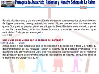 Diócesis de Asidonia-Jerez Pastoral
Familiar
Para la vida humana y para la atención de los demás son necesarios algunos bienes.
Es lógico quererlos, pero guardando un orden. No se pueden amar los bienes más
que a Dios y no se pueden poner en el lugar de Dios. El cristiano es invitado a poner
su confianza en Dios, no en los bienes humanos y esto se puede vivir con gran
radicalidad. Es la pobreza evangélica.
Leer n. 532
532. ¿Qué exige Jesús con la pobreza del corazón?
2544-2547 2556
Jesús exige a sus discípulos que le antepongan a Él respecto a todo y a todos. El
desprendimiento de las riquezas –según el espíritu de la pobreza evangélica– y el
abandono a la providencia de Dios, que nos libera de la preocupación por el mañana,
nos preparan para la bienaventuranza de «los pobres de espíritu, porque de ellos es
el Reino de los Cielos» (Mt 5, 3).
 