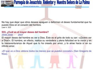 Diócesis de Asidonia-Jerez Pastoral
Familiar
No hay que dejar que otros deseos apaguen o deformen el deseo fundamental que ha
puesto Dios en el corazón del hombre.
Leer n. 533
533. ¿Cuál es el mayor deseo del hombre?
2548-2550 2557
El mayor deseo del hombre es ver a Dios. Éste es el grito de todo su ser: «¡Quiero ver
a Dios!». El hombre, en efecto, realiza su verdadera y plena felicidad en la visión y en
la bienaventuranza de Aquel que lo ha creado por amor, y lo atrae hacia sí en su
infinito amor.
«El que ve a Dios obtiene todos los bienes que se pueden concebir» (San Gregorio de
Nisa).
 